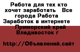 Работа для тех кто хочет заработать - Все города Работа » Заработок в интернете   . Приморский край,Владивосток г.